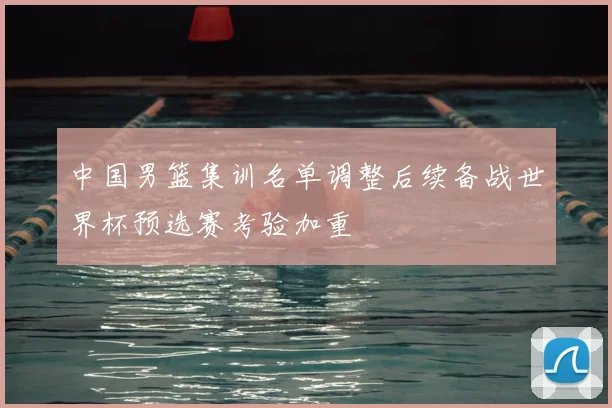 中国男篮集训名单调整后续备战世界杯预选赛考验加重