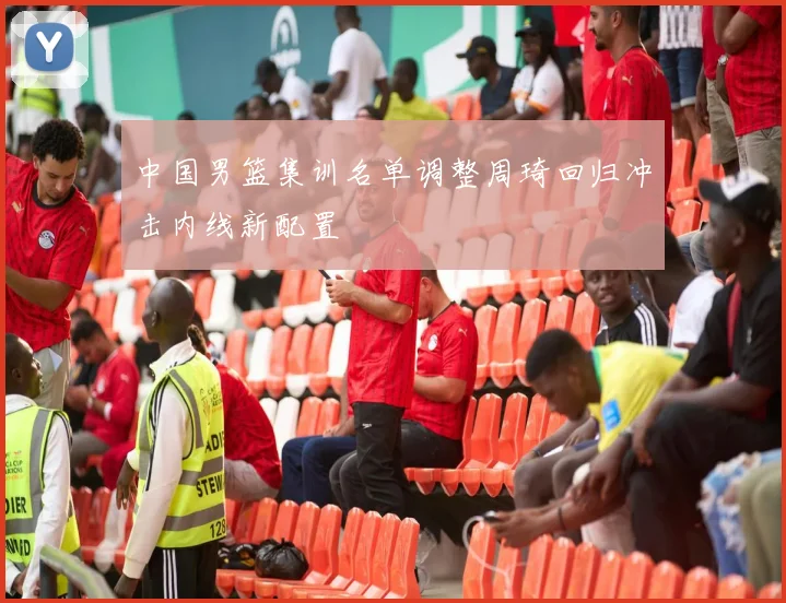 中国男篮集训名单调整周琦回归冲击内线新配置