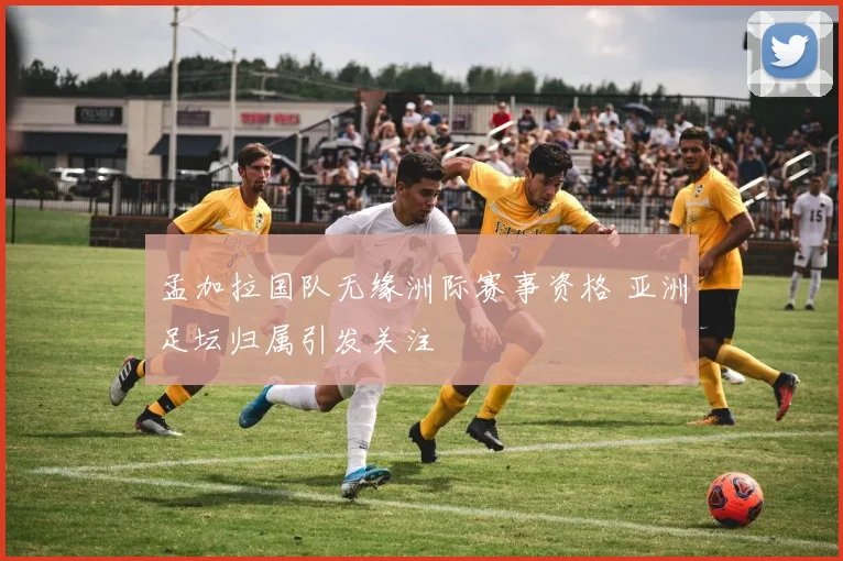 孟加拉国队无缘洲际赛事资格 亚洲足坛归属引发关注