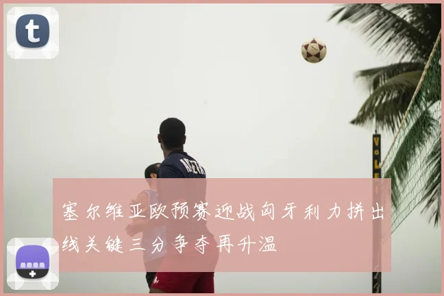 塞尔维亚欧预赛迎战匈牙利力拼出线关键三分争夺再升温