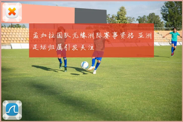 孟加拉国队无缘洲际赛事资格 亚洲足坛归属引发关注